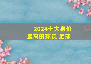 2024十大身价最高的球员 足球